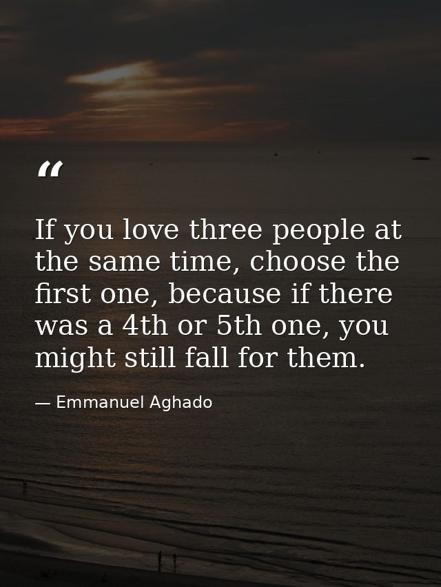 If you love three people at the same time, choose the first one, because if there was a 4th or 5th one, you might still  — Emmanuel Aghado