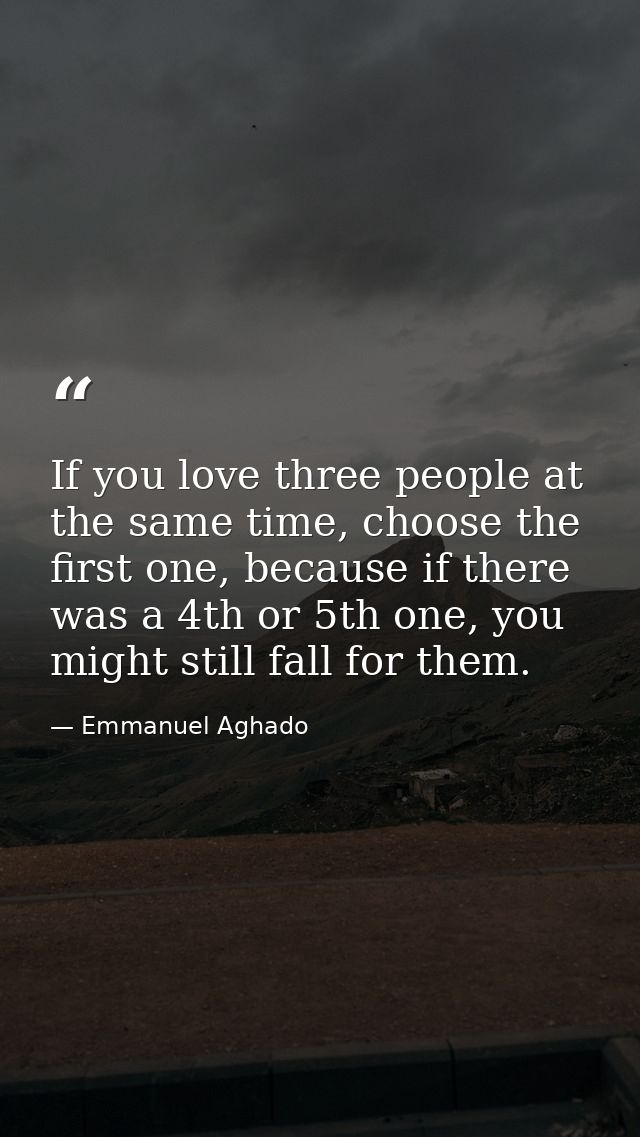 If you love three people at the same time, choose the first one, because if there was a 4th or 5th one, you might still  — Emmanuel Aghado