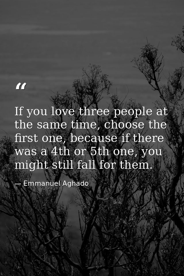 If you love three people at the same time, choose the first one, because if there was a 4th or 5th one, you might still  — Emmanuel Aghado