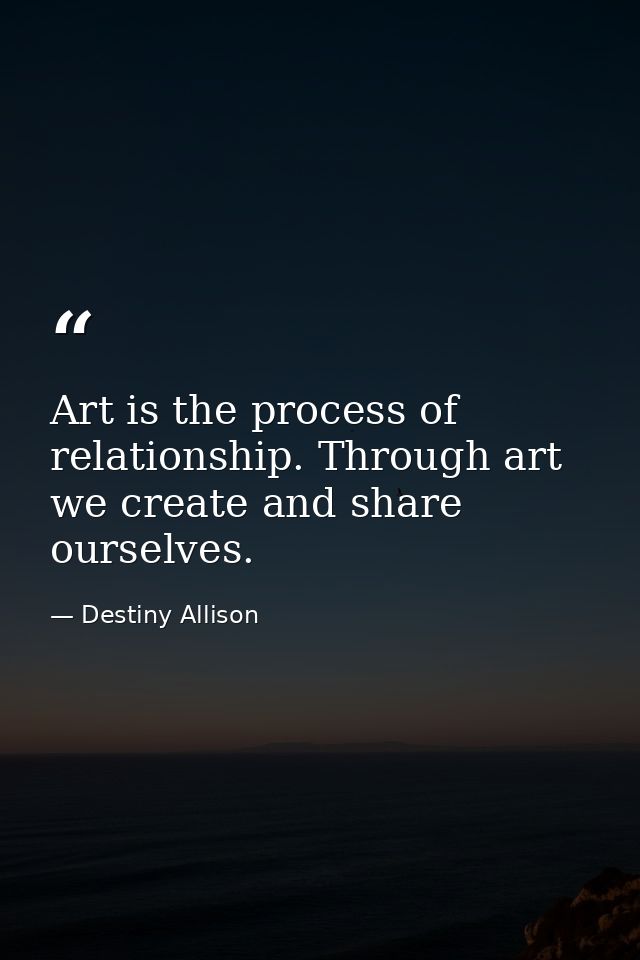 Art is the process of relationship. Through art we create and share ourselves. — Destiny Allison