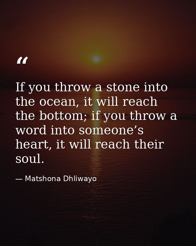 If you throw a stone into the ocean, it will reach the bottom; if you throw a word into someone’s heart, it will reach t — Matshona Dhliwayo