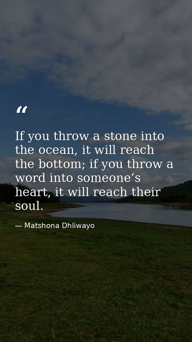 If you throw a stone into the ocean, it will reach the bottom; if you throw a word into someone’s heart, it will reach t — Matshona Dhliwayo