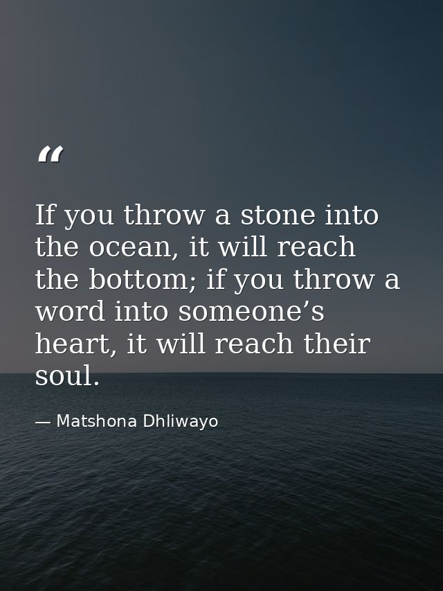 If you throw a stone into the ocean, it will reach the bottom; if you throw a word into someone’s heart, it will reach t — Matshona Dhliwayo