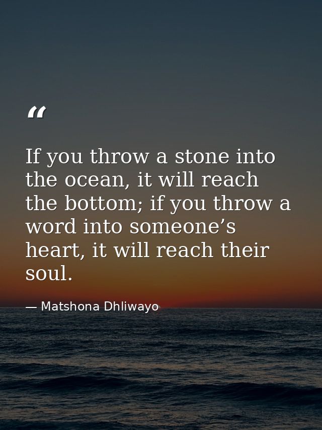 If you throw a stone into the ocean, it will reach the bottom; if you throw a word into someone’s heart, it will reach t — Matshona Dhliwayo