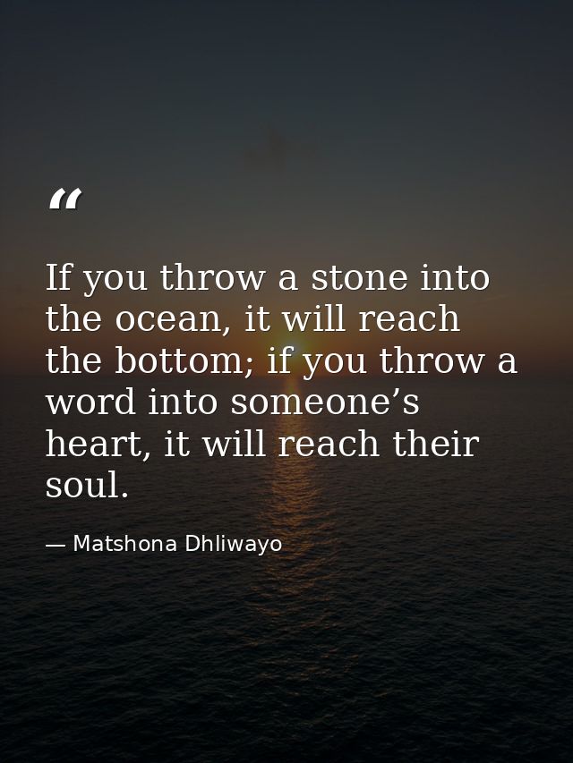 If you throw a stone into the ocean, it will reach the bottom; if you throw a word into someone’s heart, it will reach t — Matshona Dhliwayo