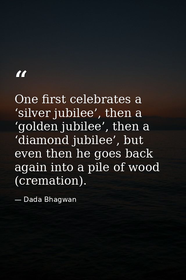 One first celebrates a ‘silver jubilee’, then a ‘golden jubilee’, then a ‘diamond jubilee’, but even then he goes back a — Dada Bhagwan