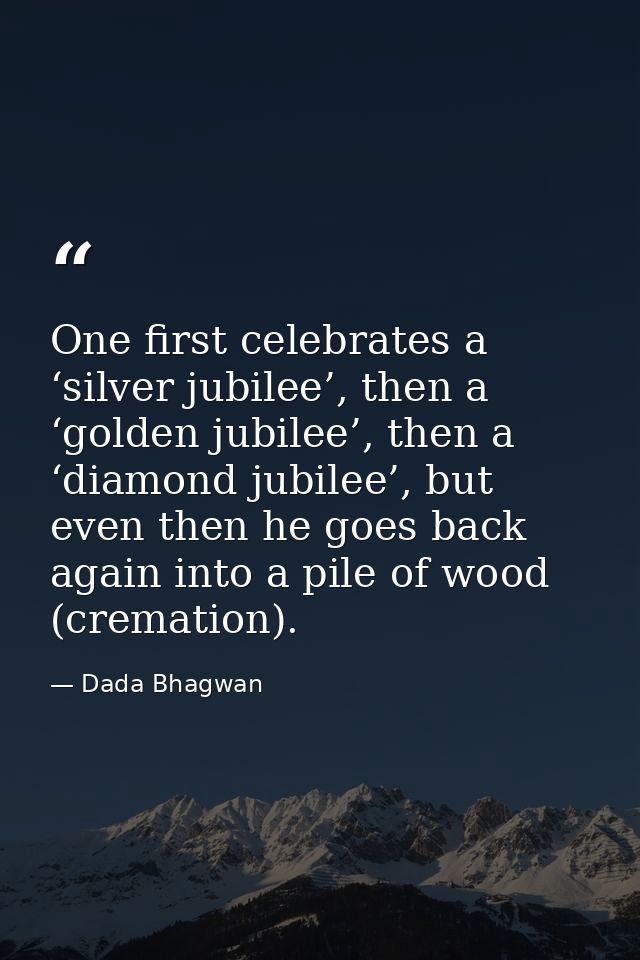 One first celebrates a ‘silver jubilee’, then a ‘golden jubilee’, then a ‘diamond jubilee’, but even then he goes back a — Dada Bhagwan