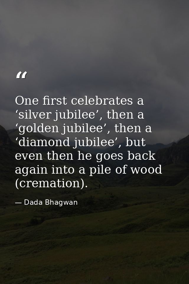 One first celebrates a ‘silver jubilee’, then a ‘golden jubilee’, then a ‘diamond jubilee’, but even then he goes back a — Dada Bhagwan