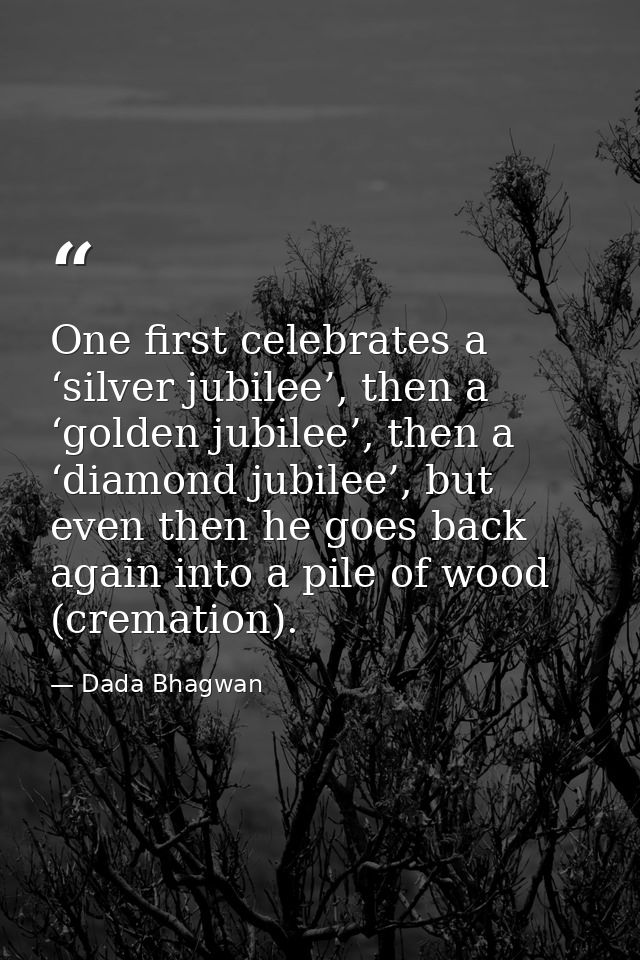One first celebrates a ‘silver jubilee’, then a ‘golden jubilee’, then a ‘diamond jubilee’, but even then he goes back a — Dada Bhagwan