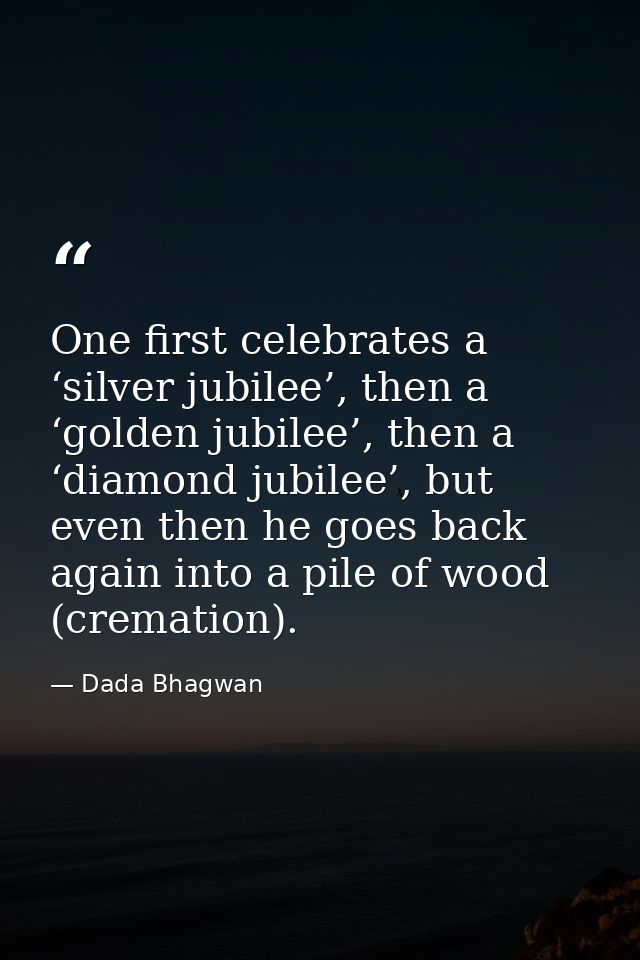 One first celebrates a ‘silver jubilee’, then a ‘golden jubilee’, then a ‘diamond jubilee’, but even then he goes back a — Dada Bhagwan