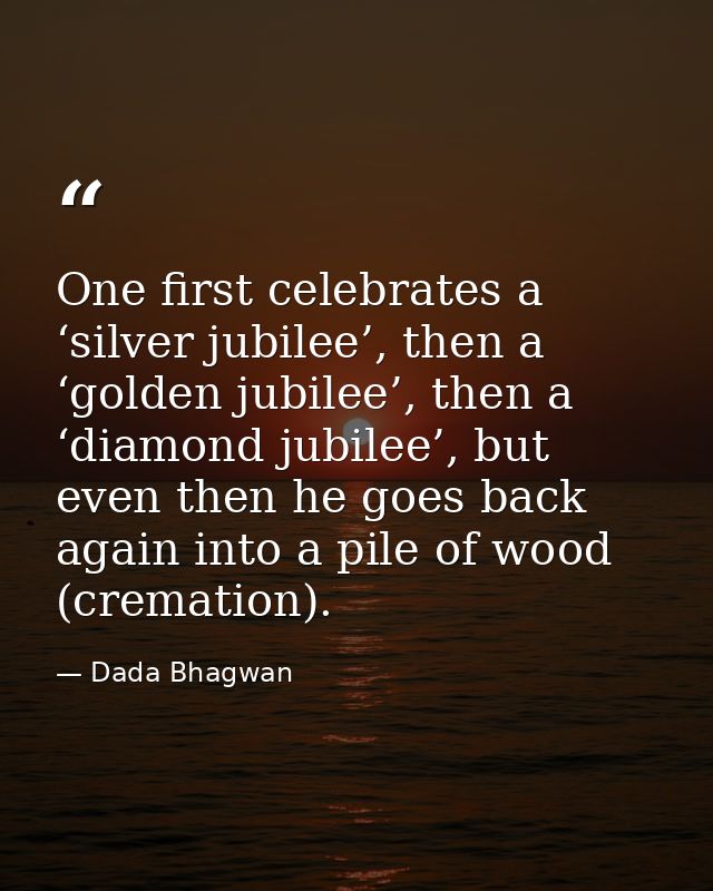 One first celebrates a ‘silver jubilee’, then a ‘golden jubilee’, then a ‘diamond jubilee’, but even then he goes back a — Dada Bhagwan
