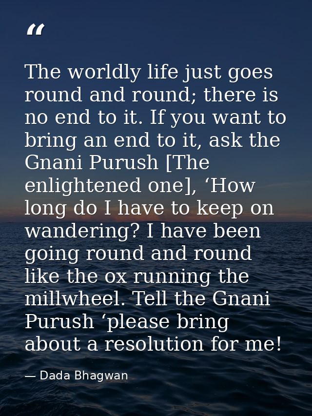 The worldly life just goes round and round; there is no end to it. If you want to bring an end to it, ask the Gnani Puru — Dada Bhagwan