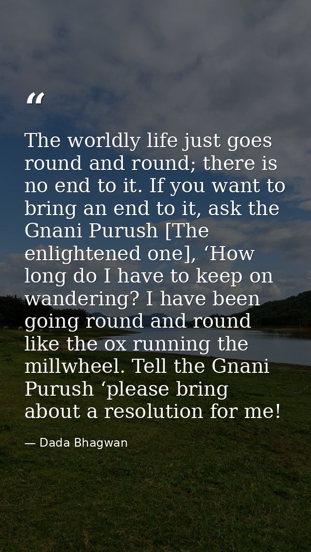 The worldly life just goes round and round; there is no end to it. If you want to bring an end to it, ask the Gnani Puru — Dada Bhagwan