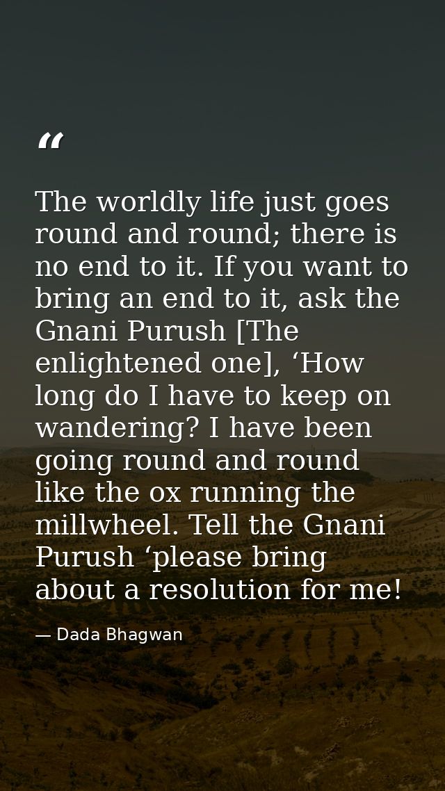 The worldly life just goes round and round; there is no end to it. If you want to bring an end to it, ask the Gnani Puru — Dada Bhagwan