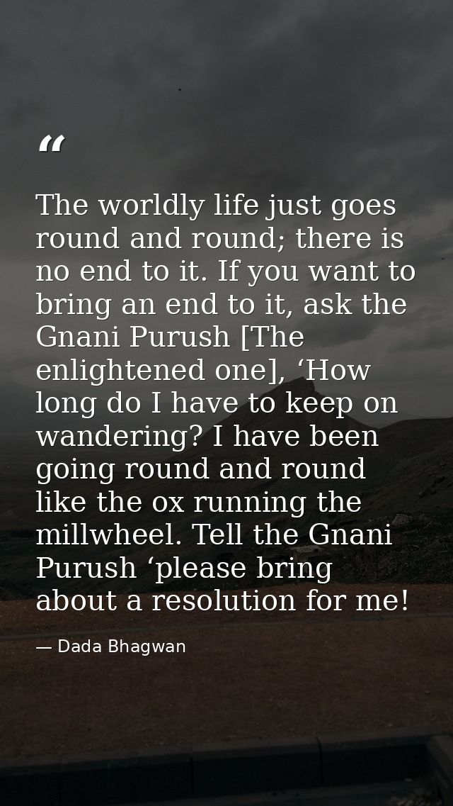 The worldly life just goes round and round; there is no end to it. If you want to bring an end to it, ask the Gnani Puru — Dada Bhagwan