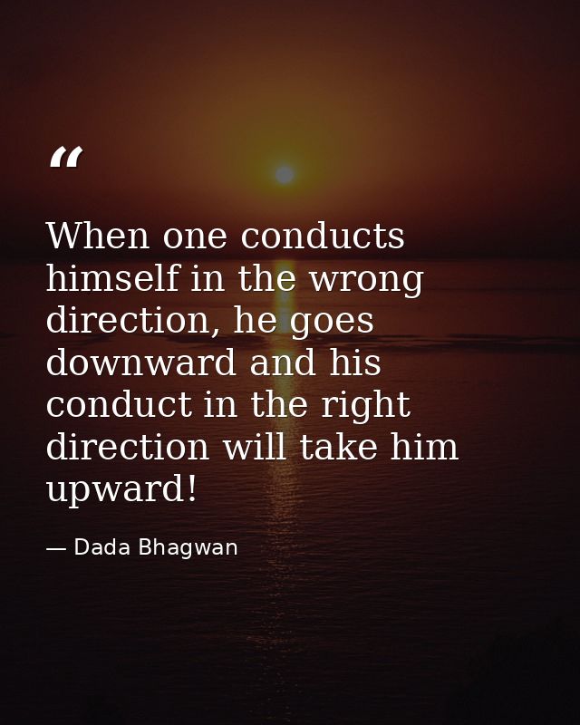 When one conducts himself in the wrong direction, he goes downward and his conduct in the right direction will take him  — Dada Bhagwan