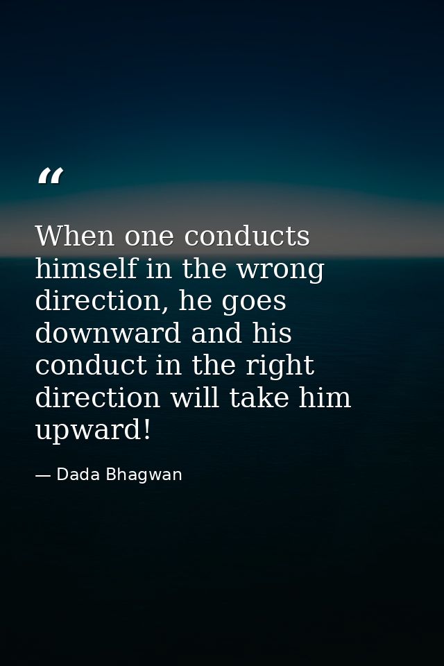 When one conducts himself in the wrong direction, he goes downward and his conduct in the right direction will take him  — Dada Bhagwan
