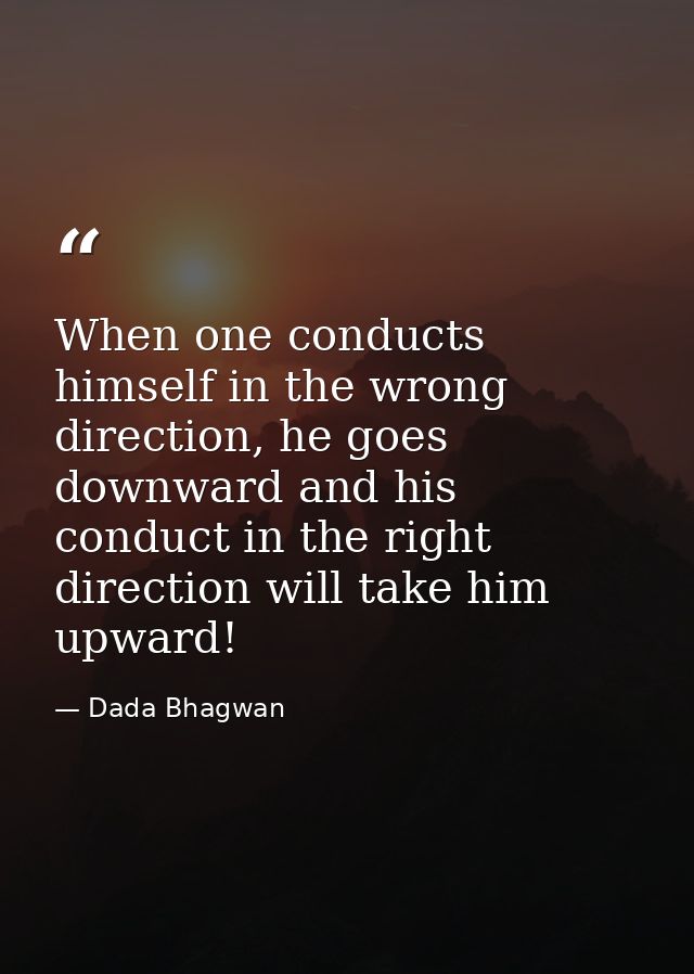 When one conducts himself in the wrong direction, he goes downward and his conduct in the right direction will take him  — Dada Bhagwan