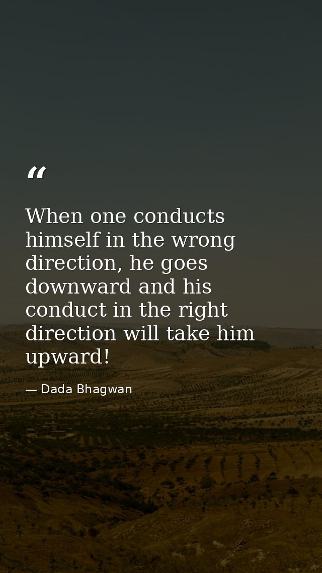 When one conducts himself in the wrong direction, he goes downward and his conduct in the right direction will take him  — Dada Bhagwan