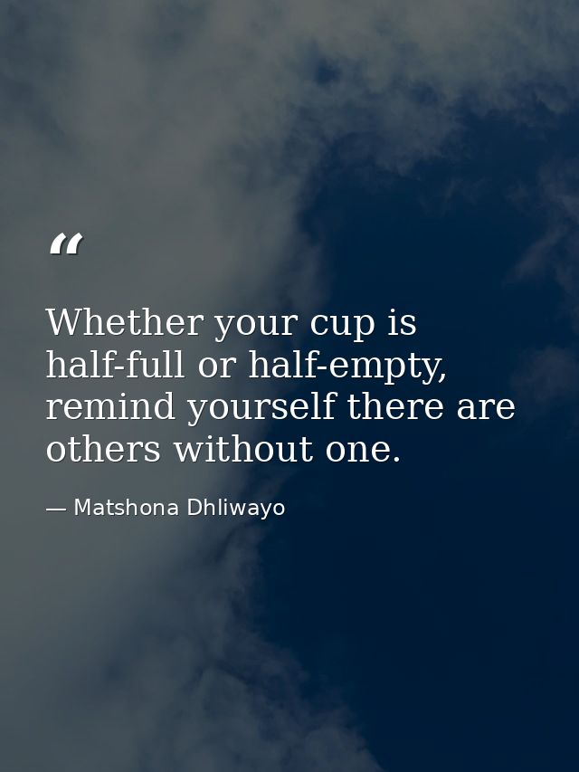 Whether your cup is half-full or half-empty, remind yourself there are others without one. — Matshona Dhliwayo