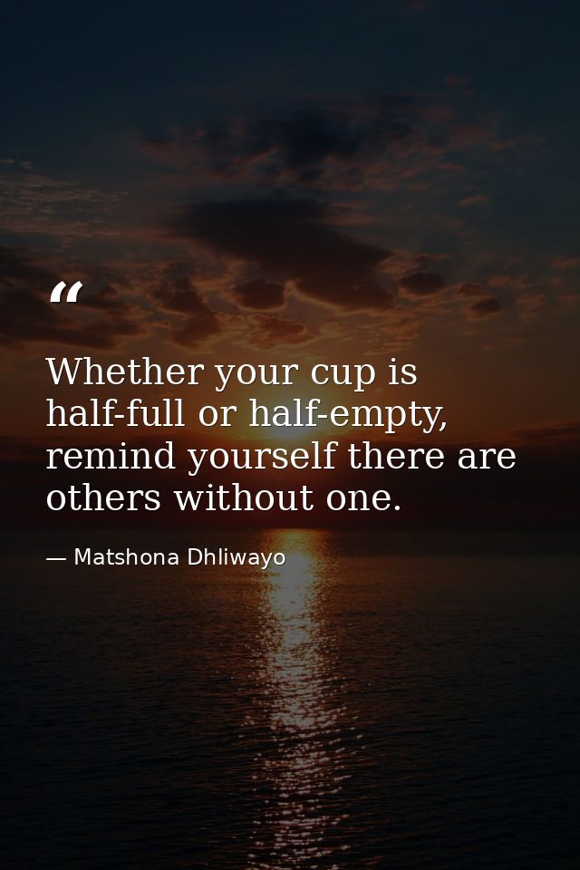 Whether your cup is half-full or half-empty, remind yourself there are others without one. — Matshona Dhliwayo