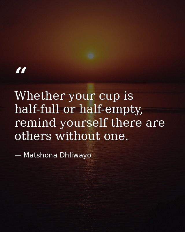 Whether your cup is half-full or half-empty, remind yourself there are others without one. — Matshona Dhliwayo