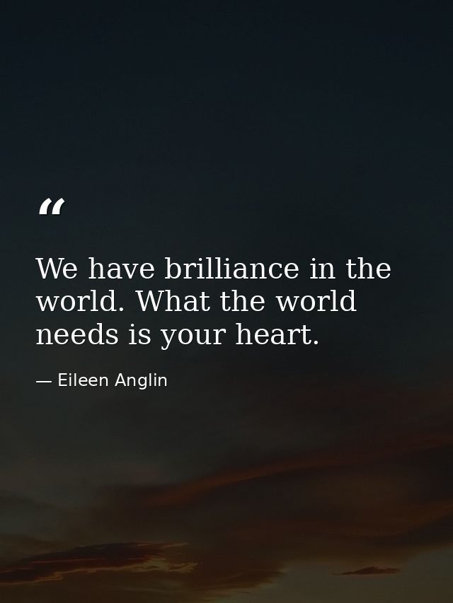 We have brilliance in the world. What the world needs is your heart. — Eileen Anglin