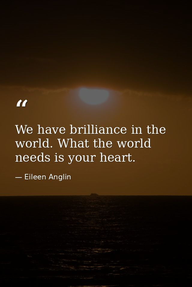 We have brilliance in the world. What the world needs is your heart. — Eileen Anglin