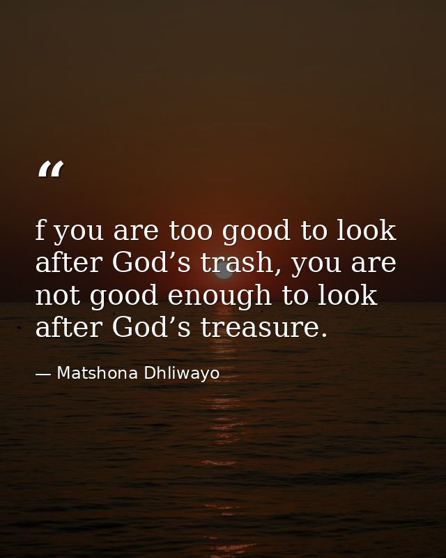 f you are too good to look after God’s trash, you are not good enough to look after God’s treasure. — Matshona Dhliwayo