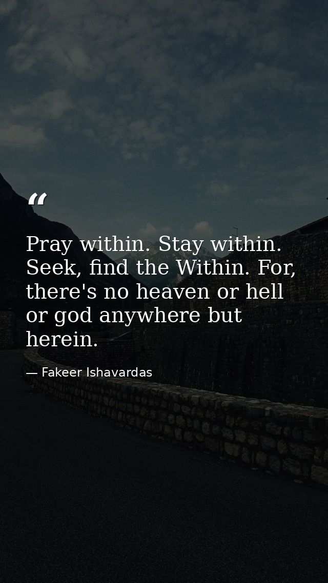 Pray within. Stay within. Seek, find the Within. For, there's no heaven or hell or god anywhere but herein. — Fakeer Ishavardas