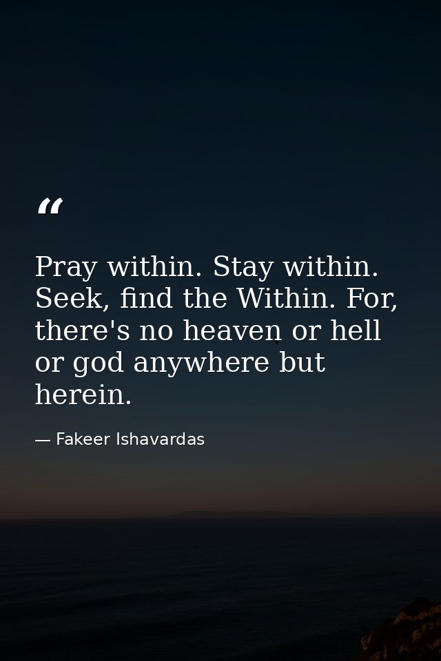 Pray within. Stay within. Seek, find the Within. For, there's no heaven or hell or god anywhere but herein. — Fakeer Ishavardas