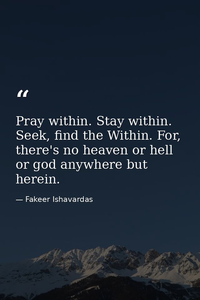 Pray within. Stay within. Seek, find the Within. For, there's no heaven or hell or god anywhere but herein. — Fakeer Ishavardas