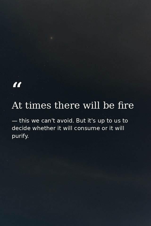 At times there will be fire — this we can't avoid. But it's up to us to decide whether it will consume or it will purify.