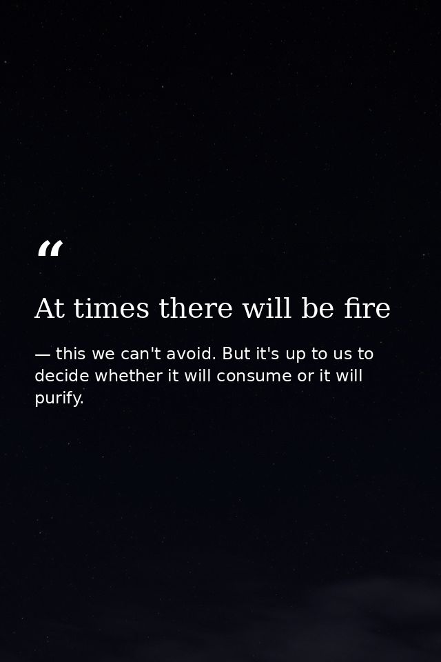 At times there will be fire — this we can't avoid. But it's up to us to decide whether it will consume or it will purify.