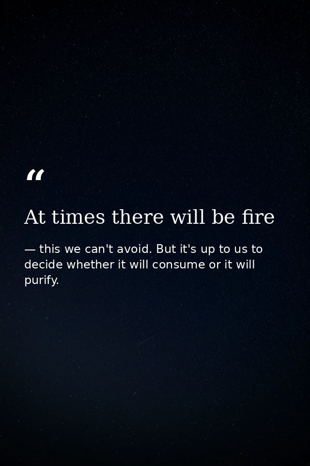 At times there will be fire — this we can't avoid. But it's up to us to decide whether it will consume or it will purify.