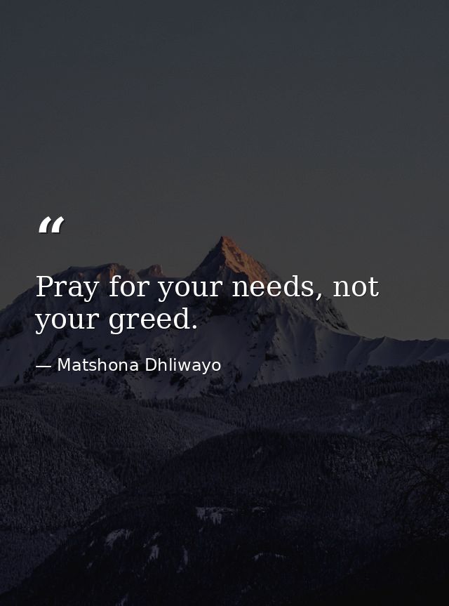Pray for your needs, not your greed. — Matshona Dhliwayo