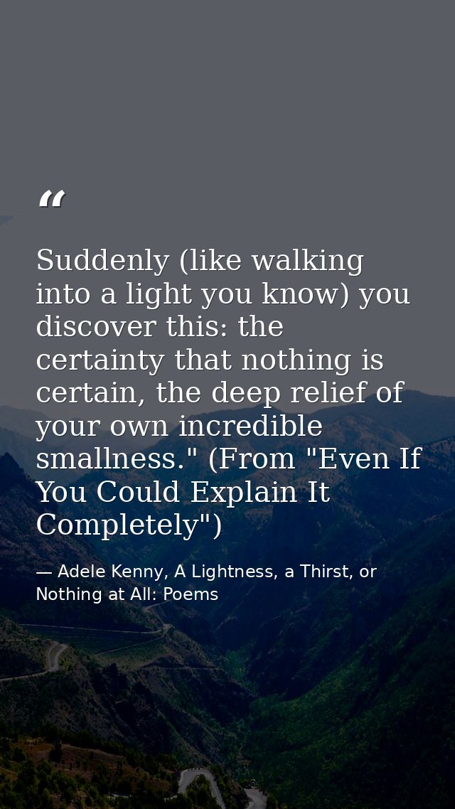 Suddenly (like walking into a light you know) you discover this: the certainty that nothing is certain, the deep relief  — Adele Kenny, A Lightness, a Thirst, or Nothing at All: Poems