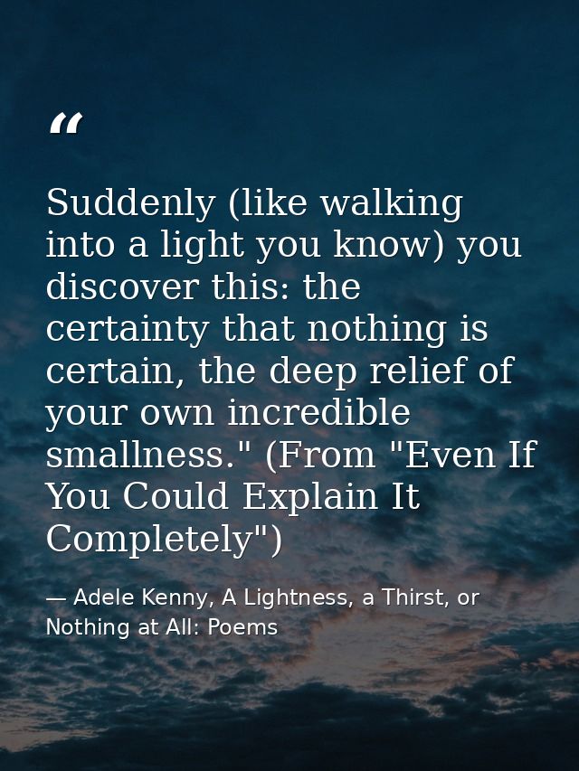 Suddenly (like walking into a light you know) you discover this: the certainty that nothing is certain, the deep relief  — Adele Kenny, A Lightness, a Thirst, or Nothing at All: Poems
