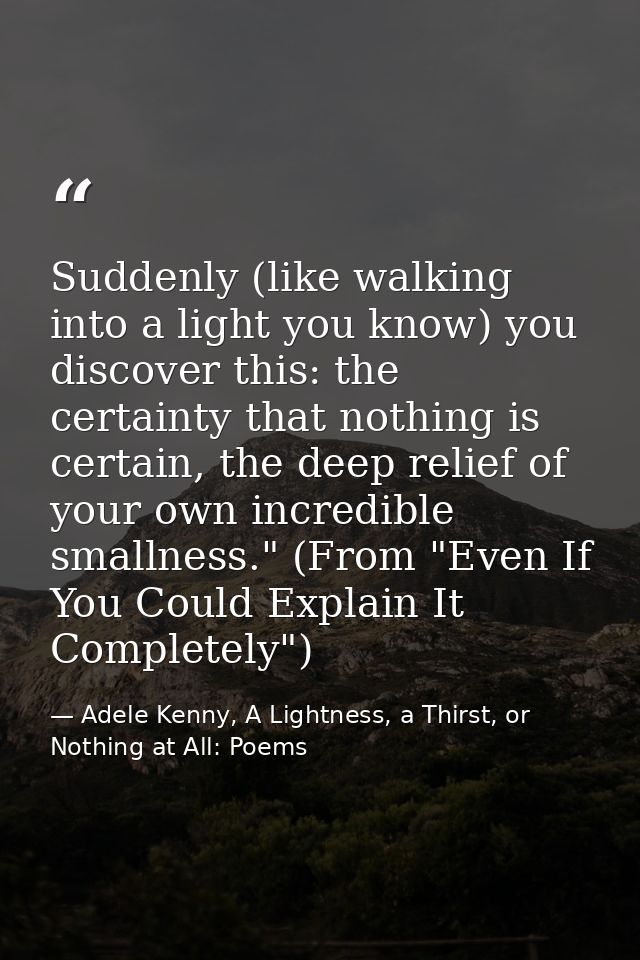 Suddenly (like walking into a light you know) you discover this: the certainty that nothing is certain, the deep relief  — Adele Kenny, A Lightness, a Thirst, or Nothing at All: Poems
