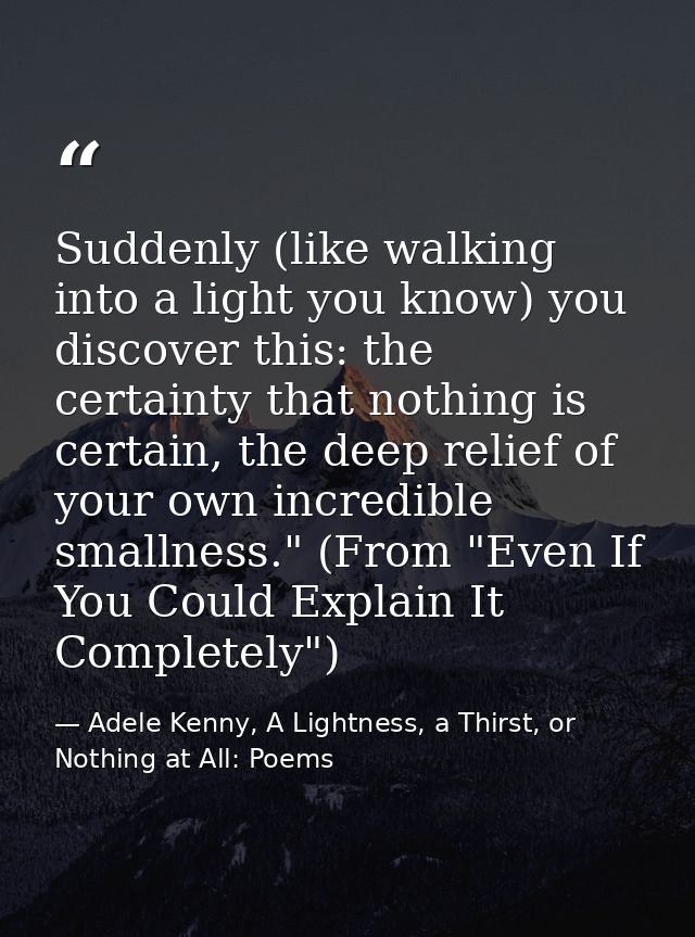 Suddenly (like walking into a light you know) you discover this: the certainty that nothing is certain, the deep relief  — Adele Kenny, A Lightness, a Thirst, or Nothing at All: Poems