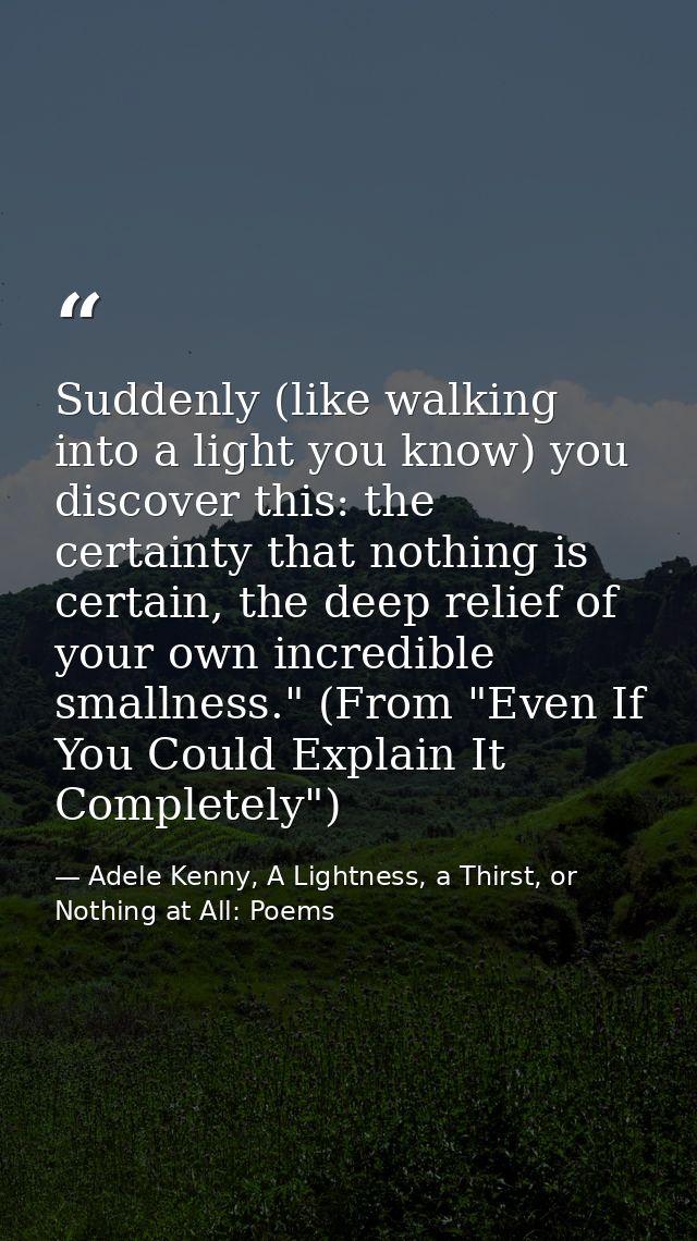 Suddenly (like walking into a light you know) you discover this: the certainty that nothing is certain, the deep relief  — Adele Kenny, A Lightness, a Thirst, or Nothing at All: Poems
