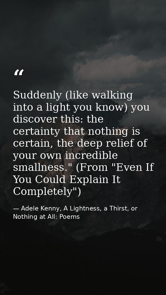 Suddenly (like walking into a light you know) you discover this: the certainty that nothing is certain, the deep relief  — Adele Kenny, A Lightness, a Thirst, or Nothing at All: Poems
