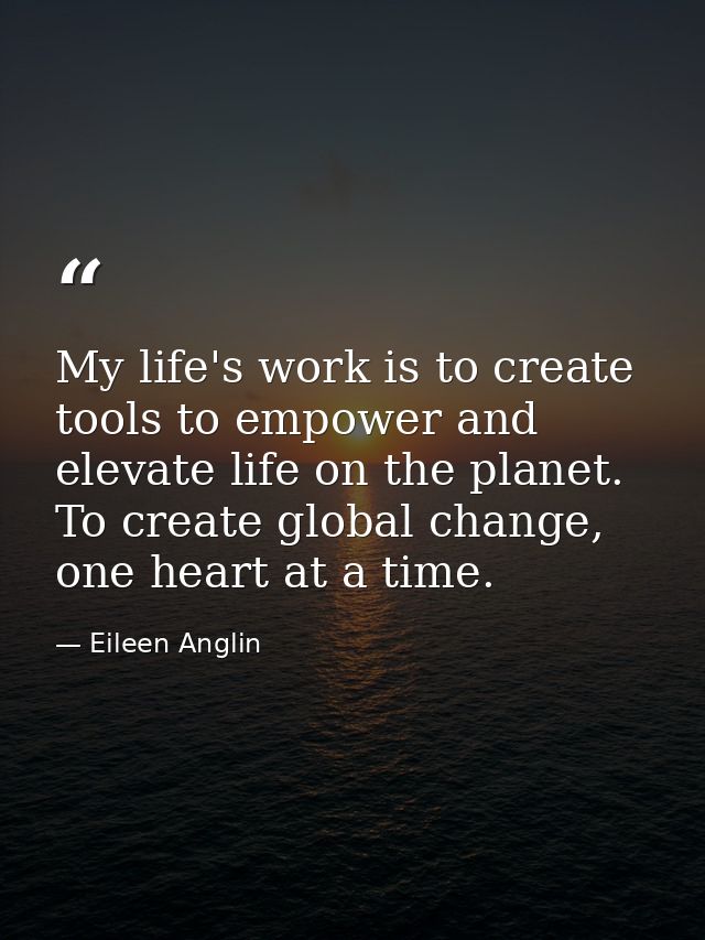 My life's work is to create tools to empower and elevate life on the planet. To create global change, one heart at a tim — Eileen Anglin