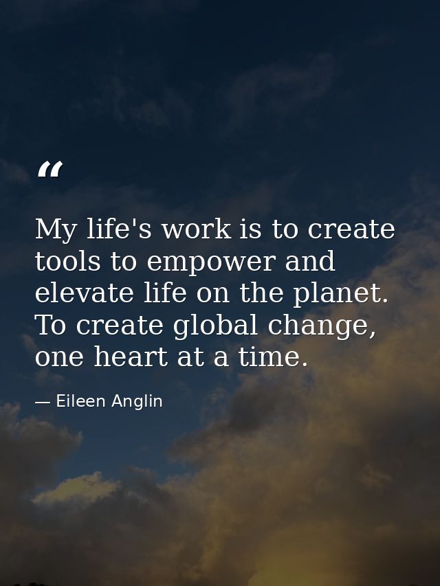 My life's work is to create tools to empower and elevate life on the planet. To create global change, one heart at a tim — Eileen Anglin