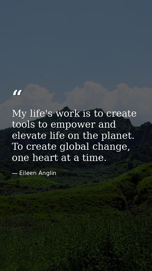 My life's work is to create tools to empower and elevate life on the planet. To create global change, one heart at a tim — Eileen Anglin