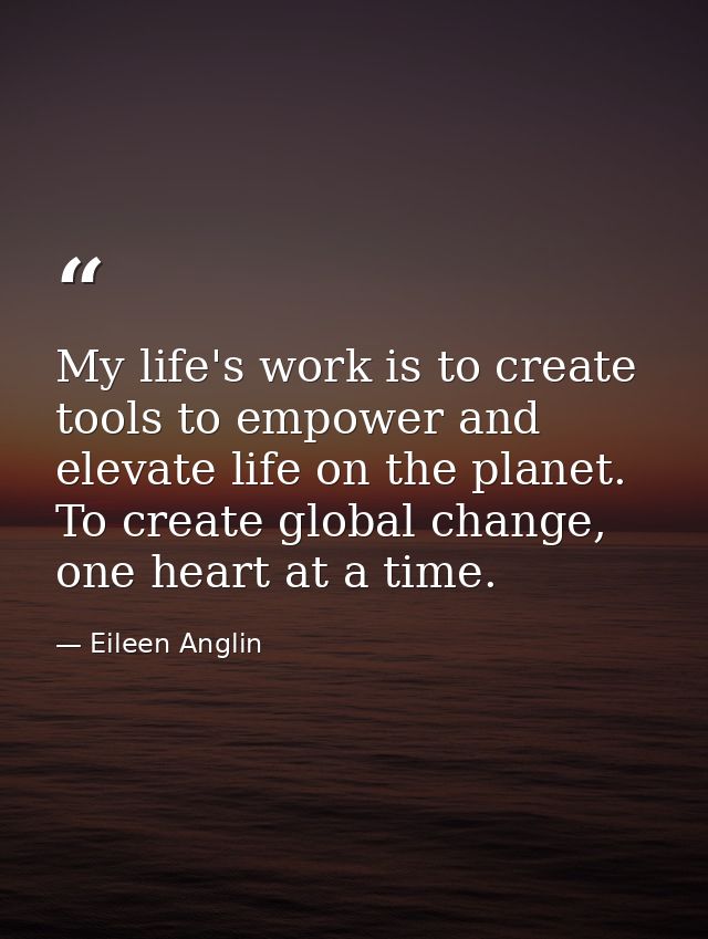 My life's work is to create tools to empower and elevate life on the planet. To create global change, one heart at a tim — Eileen Anglin