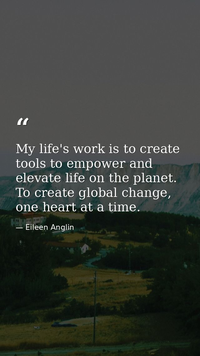My life's work is to create tools to empower and elevate life on the planet. To create global change, one heart at a tim — Eileen Anglin