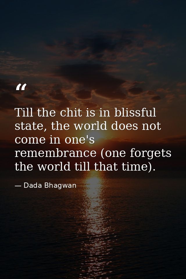 Till the chit is in blissful state, the world does not come in one's remembrance (one forgets the world till that time). — Dada Bhagwan