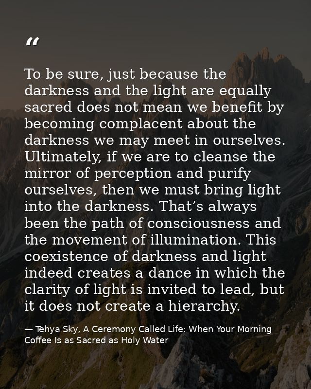 To be sure, just because the darkness and the light are equally sacred does not mean we benefit by becoming complacent a — Tehya Sky, A Ceremony Called Life: When Your Morning Coffee Is as Sacred as Holy Water