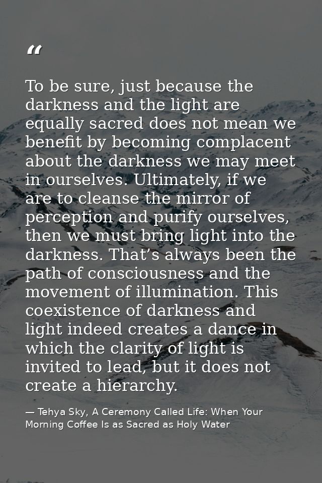 To be sure, just because the darkness and the light are equally sacred does not mean we benefit by becoming complacent a — Tehya Sky, A Ceremony Called Life: When Your Morning Coffee Is as Sacred as Holy Water